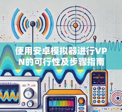 使用安卓模拟器进行VPN的可行性及步骤指南