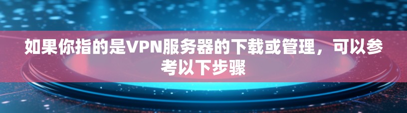 如果你指的是VPN服务器的下载或管理,可以参考以下步骤 如果你指的是VPN服务器的下载或管理,可以参考以下步骤