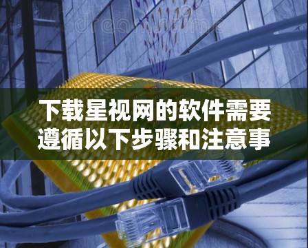 下载星视网的软件需要遵循以下步骤和注意事项 下载星视网的软件需要遵循以下步骤和注意事项