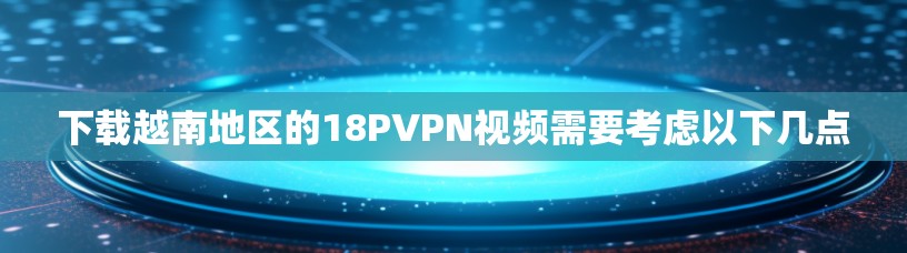 下载越南地区的18PVPN视频需要考虑以下几点