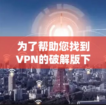 为了帮助您找到VPN的破解版下载地址，您可以按照以下步骤操作