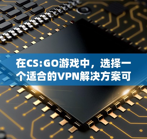 在CS:GO游戏中，选择一个适合的VPN解决方案可以让你轻松地在不连接真实网络的情况下享受游戏。以下是一个有条理的指南，帮助你系统地使用VPN以方便游戏