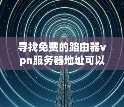 寻找免费的路由器vpn服务器地址可以按照以下步骤进行