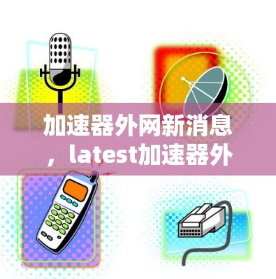 加速器外网新消息，latest加速器外网信息与下载链接