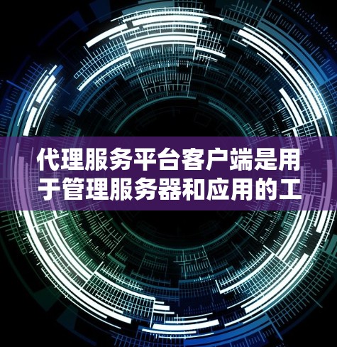 代理服务平台客户端是用于管理服务器和应用的工具，具有以下特点和功能