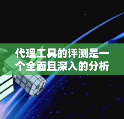 代理工具的评测是一个全面且深入的分析，涵盖了功能、优缺点、适用场景以及用户反馈。以下是基于这些思考整理出的结构化的评测文章