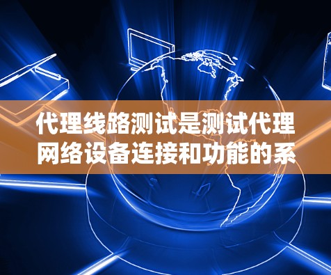 代理线路测试是测试代理网络设备连接和功能的系统过程，旨在确保设备正常运行和网络连接。以下是对代理线路测试的详细步骤和流程的总结