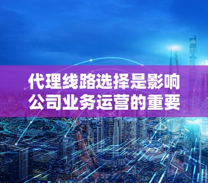 代理线路选择是影响公司业务运营的重要环节，需要综合考虑多个因素。以下是详细的步骤和建议