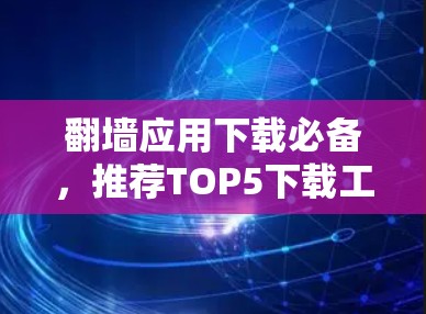 翻墙应用下载必备,推荐TOP5下载工具及使用指南 翻墙应用下载必备,推荐TOP5下载工具及使用指南