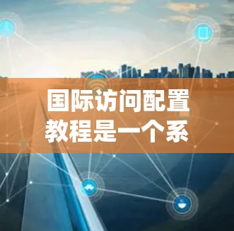 国际访问配置教程是一个系统的学习过程，旨在帮助你有效地进行国际访问，包括工作汇报、技术交流和文化交流。以下是该教程的详细分步指南