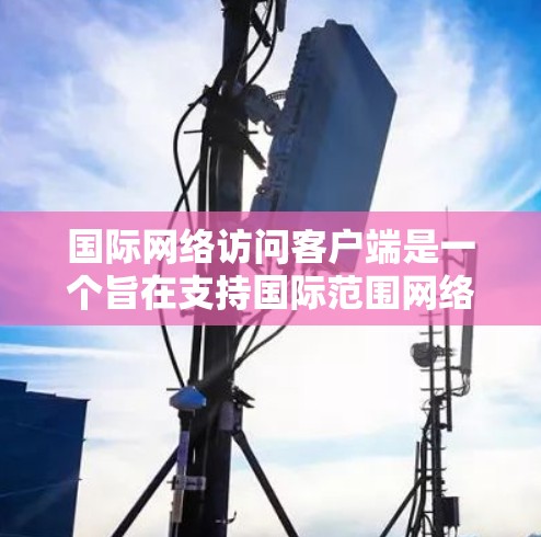 国际网络访问客户端是一个旨在支持国际范围网络服务的客户端工具，主要用于访问和管理国际网络设备和国际网络服务。以下是对该主题的详细总结和解释