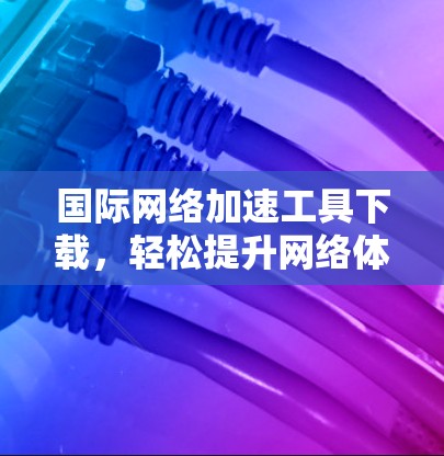 国际网络加速工具下载，轻松提升网络体验的高效选择