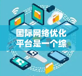 国际网络优化平台是一个综合性的工具，旨在帮助网络用户在不同国家使用网络时保持高效、稳定和兼容。以下是对该平台的详细分析